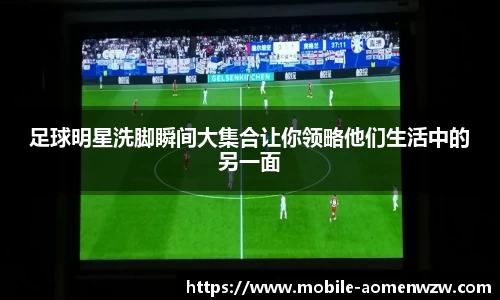 足球明星洗脚瞬间大集合让你领略他们生活中的另一面