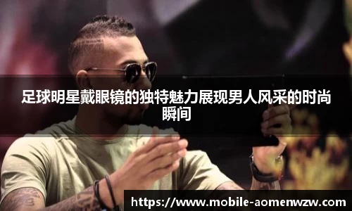 足球明星戴眼镜的独特魅力展现男人风采的时尚瞬间